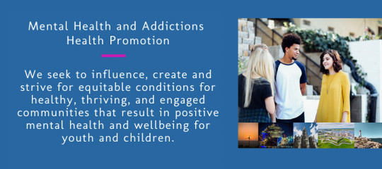 Mental Health and Addictions Health Promotion. We seek to influence, create and strive for equitable conditions for healthy, thriving, and engaged communities that result in positive mental health and wellbeing for youth and children.